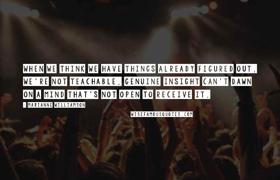 Marianne Williamson Quotes: When we think we have things already figured out, we're not teachable. Genuine insight can't dawn on a mind that's not open to receive it.