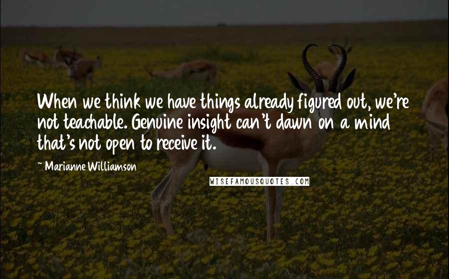 Marianne Williamson Quotes: When we think we have things already figured out, we're not teachable. Genuine insight can't dawn on a mind that's not open to receive it.