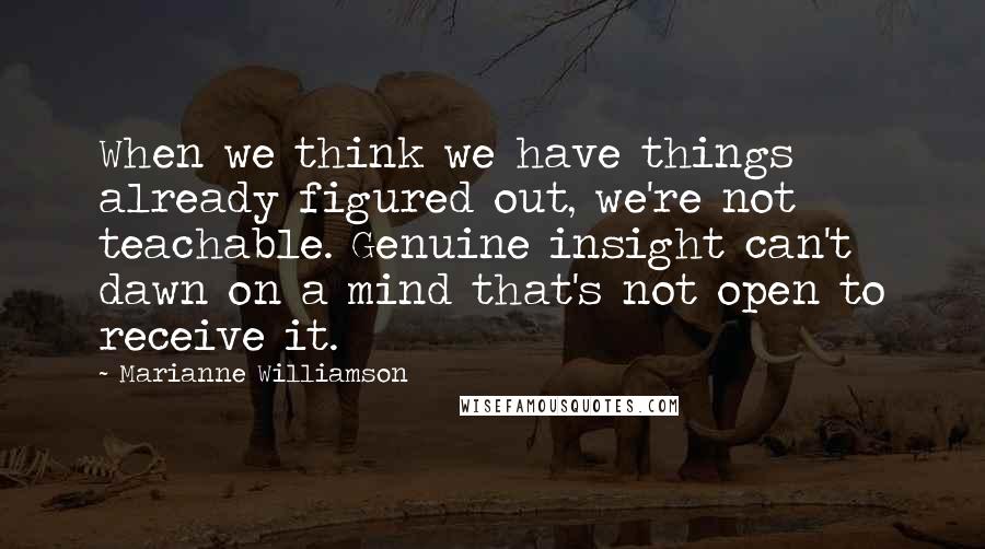 Marianne Williamson Quotes: When we think we have things already figured out, we're not teachable. Genuine insight can't dawn on a mind that's not open to receive it.