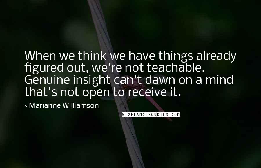 Marianne Williamson Quotes: When we think we have things already figured out, we're not teachable. Genuine insight can't dawn on a mind that's not open to receive it.