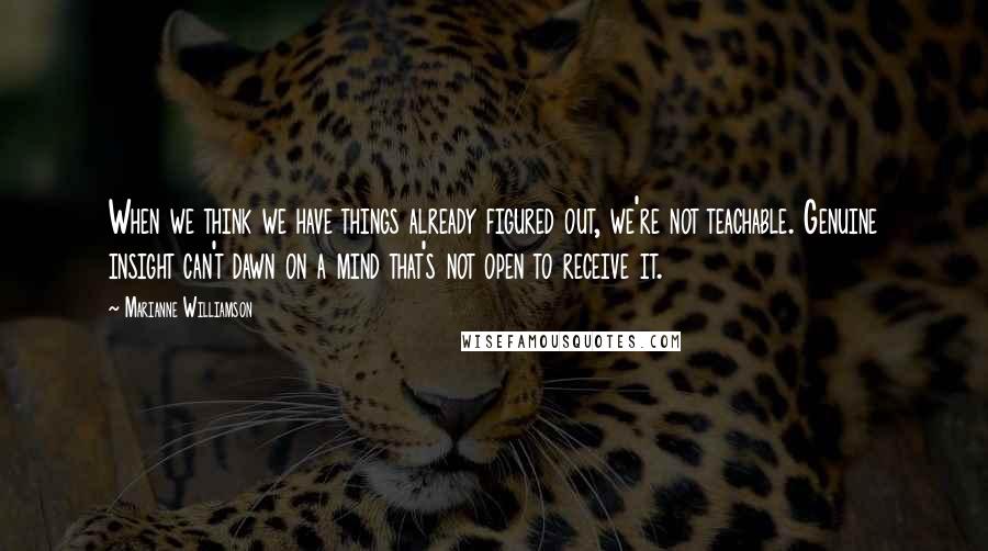 Marianne Williamson Quotes: When we think we have things already figured out, we're not teachable. Genuine insight can't dawn on a mind that's not open to receive it.