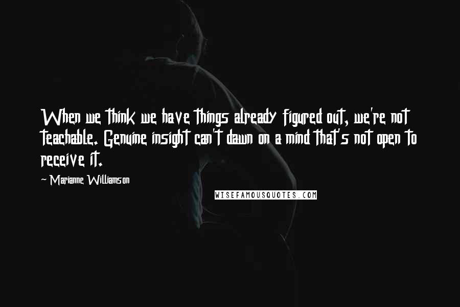 Marianne Williamson Quotes: When we think we have things already figured out, we're not teachable. Genuine insight can't dawn on a mind that's not open to receive it.