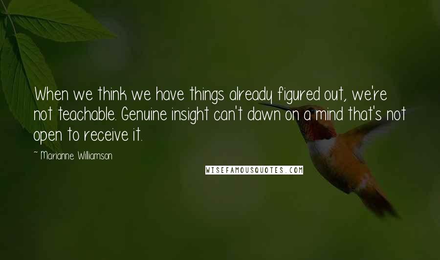 Marianne Williamson Quotes: When we think we have things already figured out, we're not teachable. Genuine insight can't dawn on a mind that's not open to receive it.