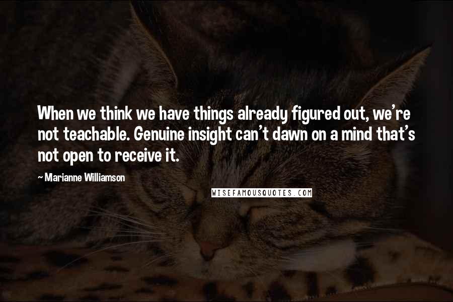 Marianne Williamson Quotes: When we think we have things already figured out, we're not teachable. Genuine insight can't dawn on a mind that's not open to receive it.