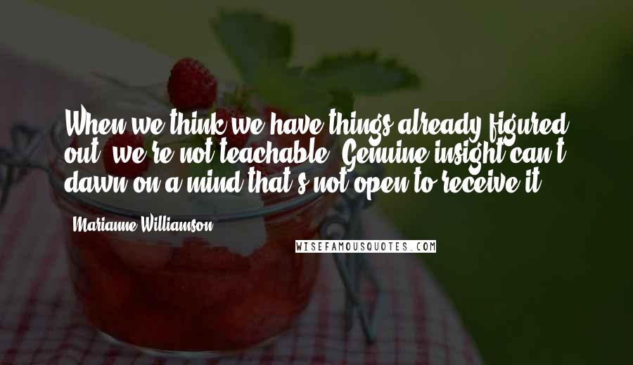 Marianne Williamson Quotes: When we think we have things already figured out, we're not teachable. Genuine insight can't dawn on a mind that's not open to receive it.