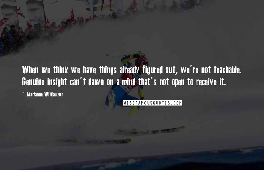 Marianne Williamson Quotes: When we think we have things already figured out, we're not teachable. Genuine insight can't dawn on a mind that's not open to receive it.