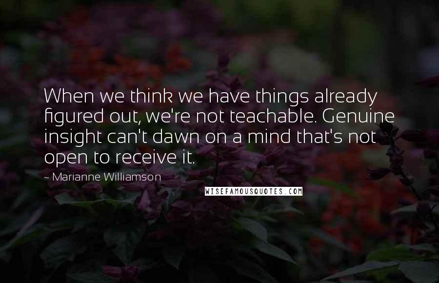 Marianne Williamson Quotes: When we think we have things already figured out, we're not teachable. Genuine insight can't dawn on a mind that's not open to receive it.