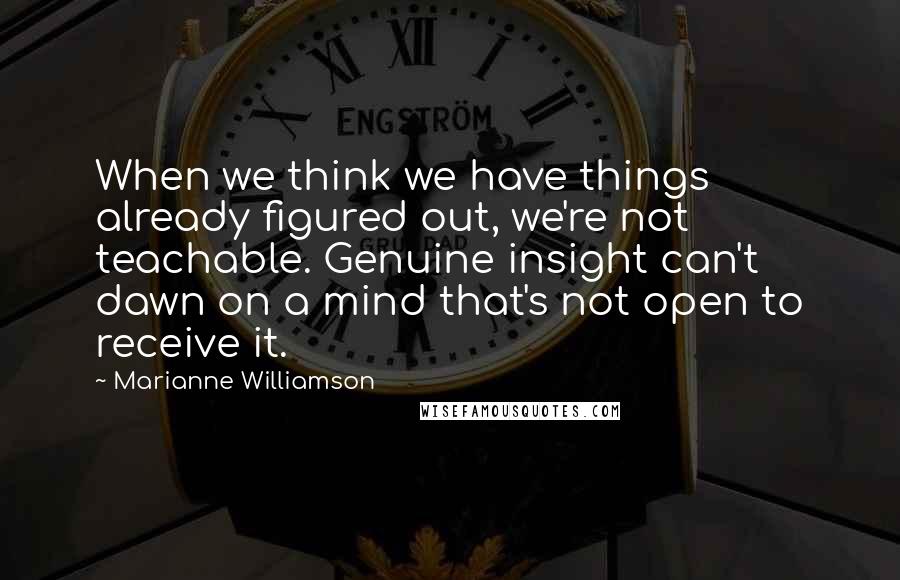 Marianne Williamson Quotes: When we think we have things already figured out, we're not teachable. Genuine insight can't dawn on a mind that's not open to receive it.