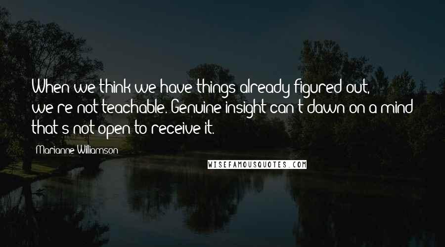 Marianne Williamson Quotes: When we think we have things already figured out, we're not teachable. Genuine insight can't dawn on a mind that's not open to receive it.