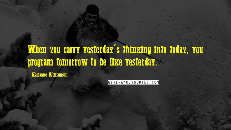 Marianne Williamson Quotes: When you carry yesterday's thinking into today, you program tomorrow to be like yesterday.