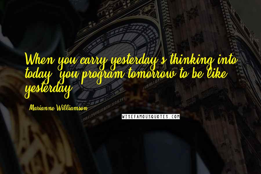 Marianne Williamson Quotes: When you carry yesterday's thinking into today, you program tomorrow to be like yesterday.