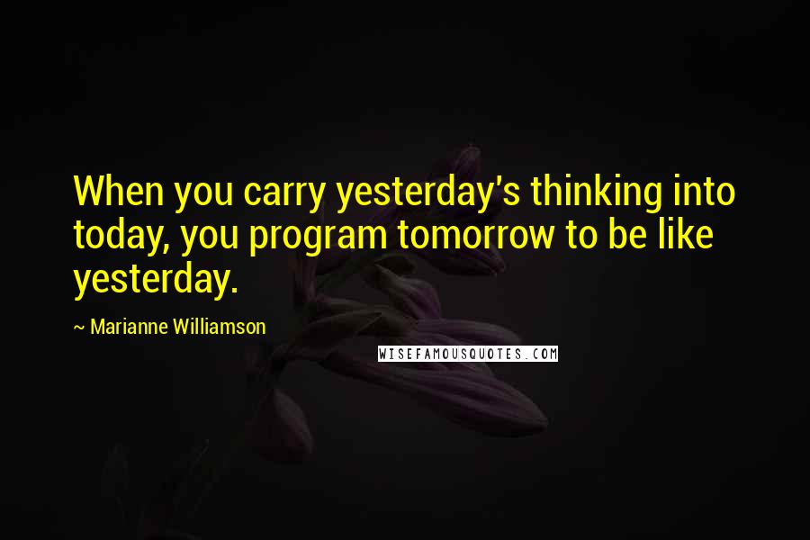 Marianne Williamson Quotes: When you carry yesterday's thinking into today, you program tomorrow to be like yesterday.