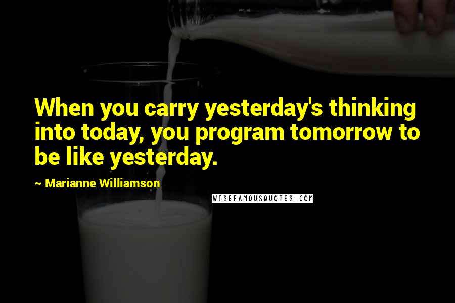 Marianne Williamson Quotes: When you carry yesterday's thinking into today, you program tomorrow to be like yesterday.