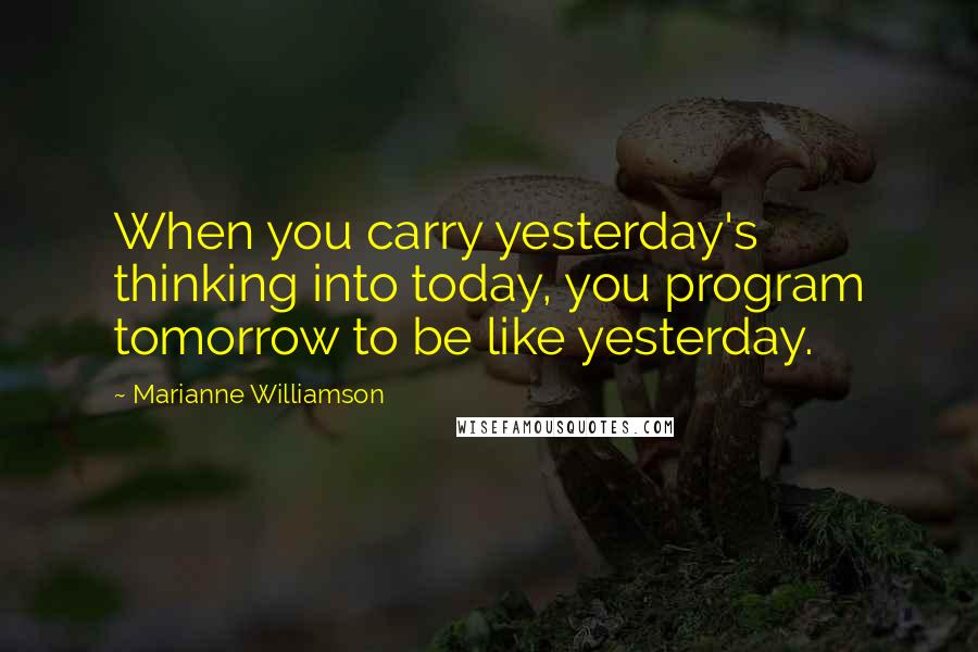 Marianne Williamson Quotes: When you carry yesterday's thinking into today, you program tomorrow to be like yesterday.