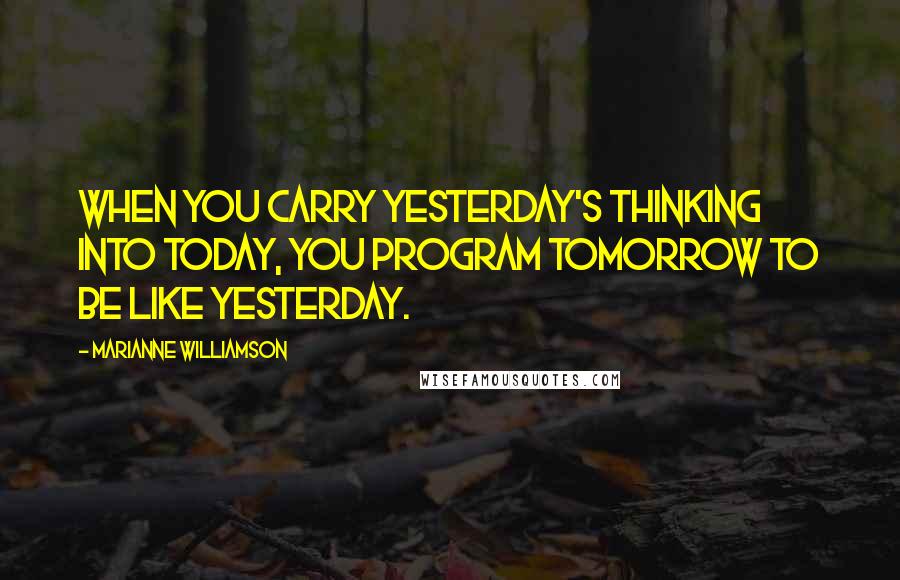 Marianne Williamson Quotes: When you carry yesterday's thinking into today, you program tomorrow to be like yesterday.