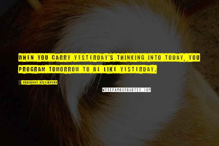 Marianne Williamson Quotes: When you carry yesterday's thinking into today, you program tomorrow to be like yesterday.