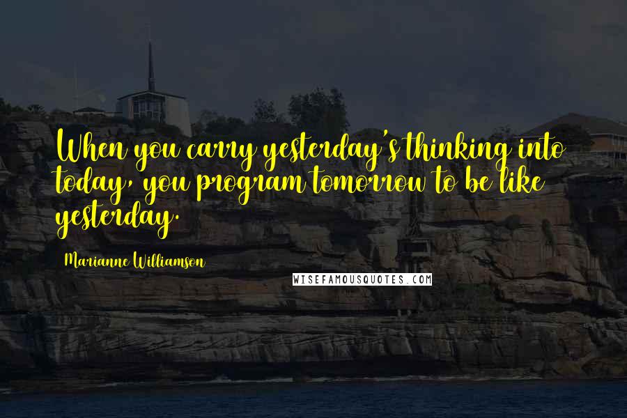 Marianne Williamson Quotes: When you carry yesterday's thinking into today, you program tomorrow to be like yesterday.