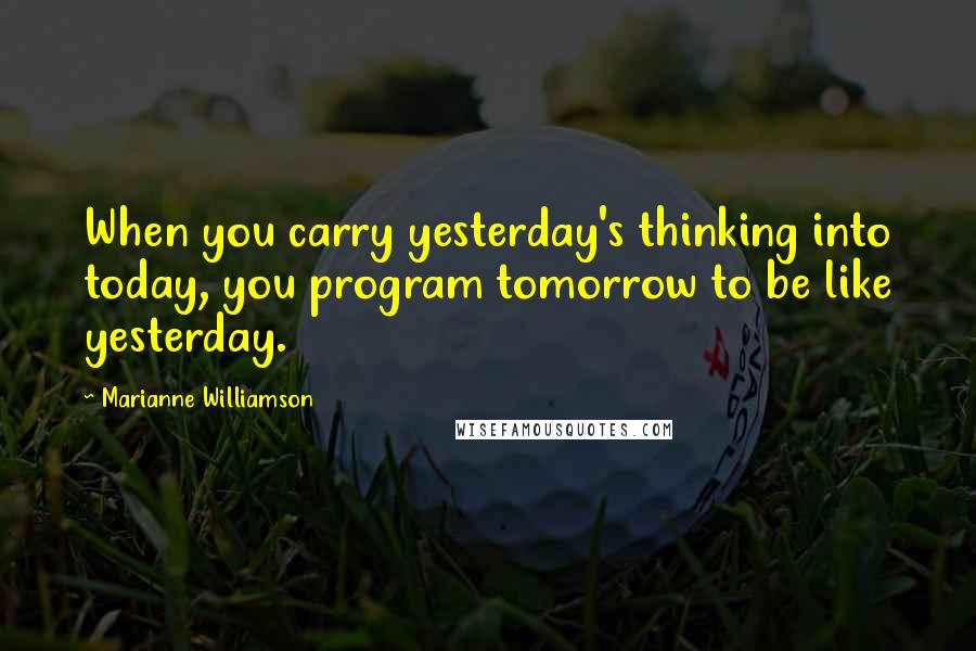 Marianne Williamson Quotes: When you carry yesterday's thinking into today, you program tomorrow to be like yesterday.