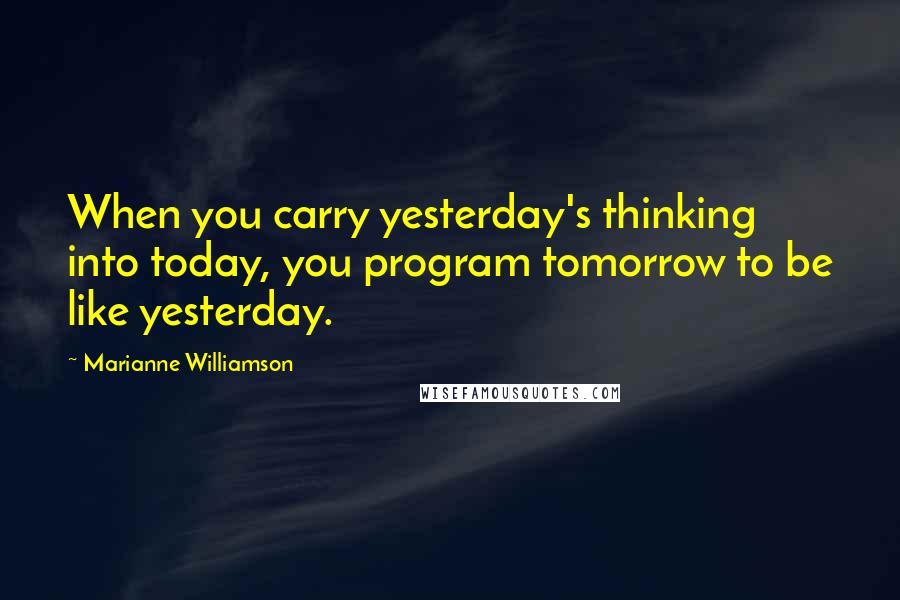 Marianne Williamson Quotes: When you carry yesterday's thinking into today, you program tomorrow to be like yesterday.