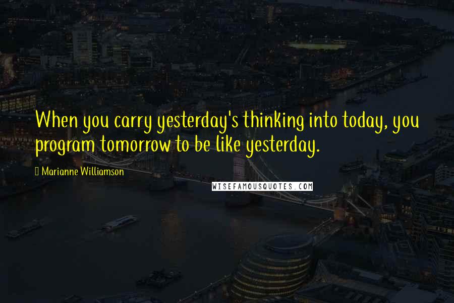 Marianne Williamson Quotes: When you carry yesterday's thinking into today, you program tomorrow to be like yesterday.