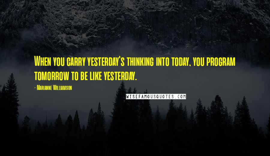 Marianne Williamson Quotes: When you carry yesterday's thinking into today, you program tomorrow to be like yesterday.