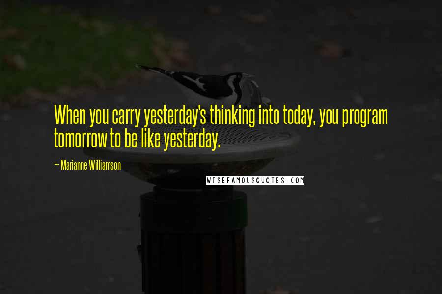 Marianne Williamson Quotes: When you carry yesterday's thinking into today, you program tomorrow to be like yesterday.