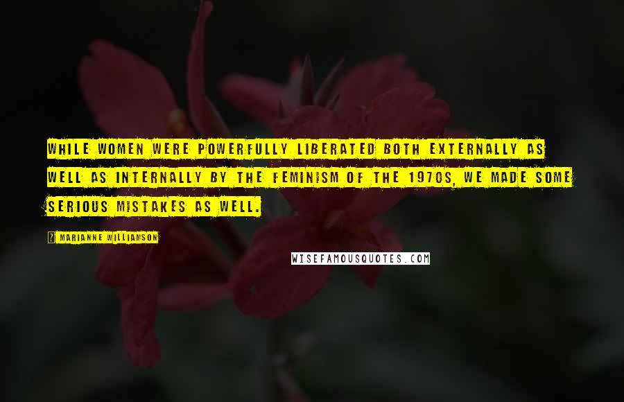 Marianne Williamson Quotes: While women were powerfully liberated both externally as well as internally by the feminism of the 1970s, we made some serious mistakes as well.