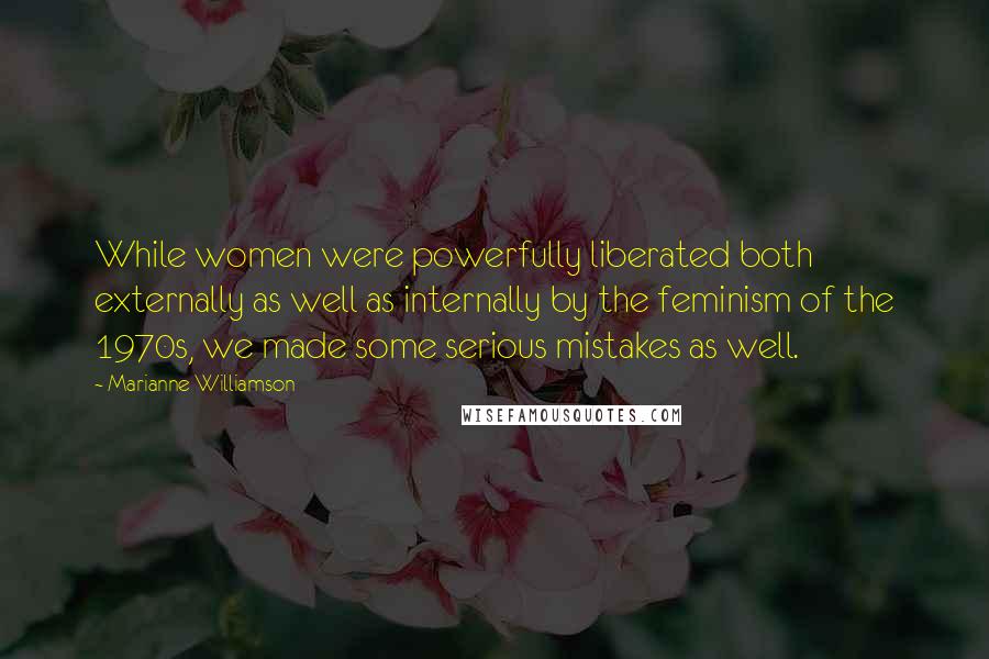 Marianne Williamson Quotes: While women were powerfully liberated both externally as well as internally by the feminism of the 1970s, we made some serious mistakes as well.