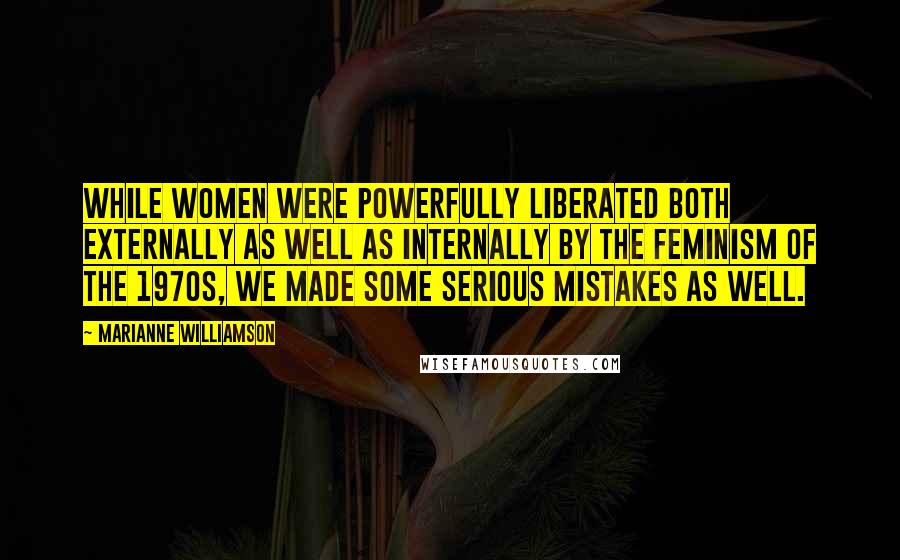 Marianne Williamson Quotes: While women were powerfully liberated both externally as well as internally by the feminism of the 1970s, we made some serious mistakes as well.