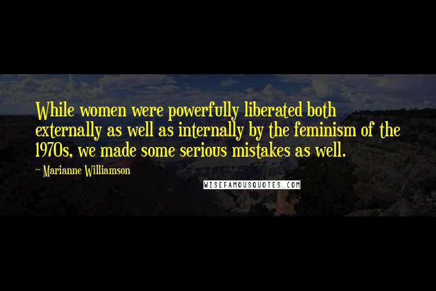 Marianne Williamson Quotes: While women were powerfully liberated both externally as well as internally by the feminism of the 1970s, we made some serious mistakes as well.