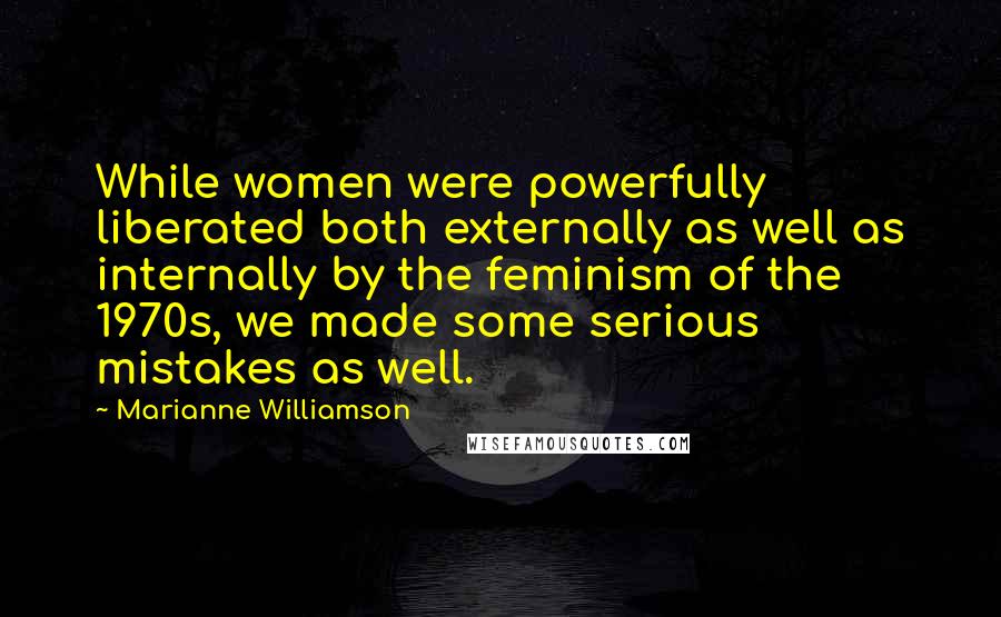 Marianne Williamson Quotes: While women were powerfully liberated both externally as well as internally by the feminism of the 1970s, we made some serious mistakes as well.