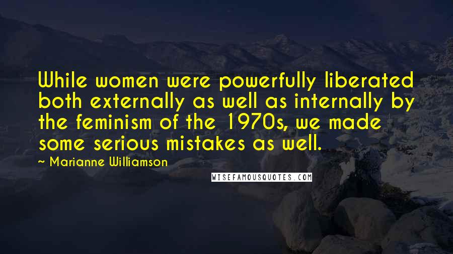 Marianne Williamson Quotes: While women were powerfully liberated both externally as well as internally by the feminism of the 1970s, we made some serious mistakes as well.