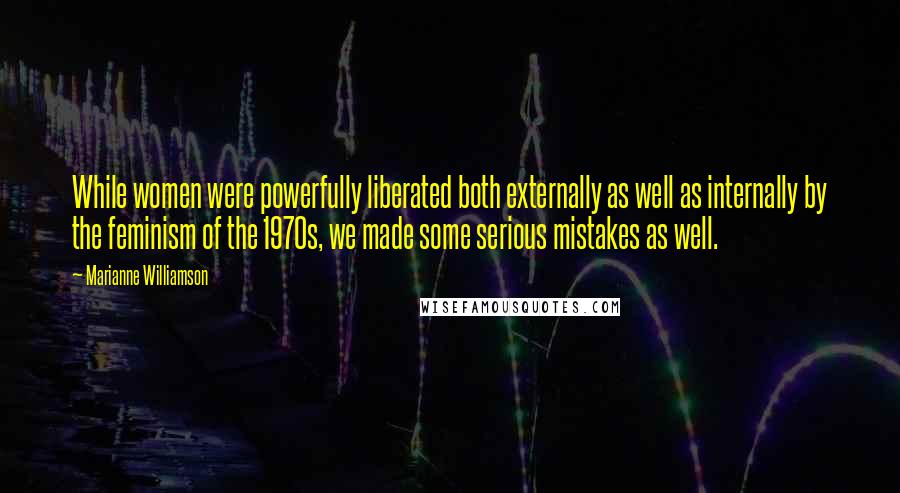 Marianne Williamson Quotes: While women were powerfully liberated both externally as well as internally by the feminism of the 1970s, we made some serious mistakes as well.