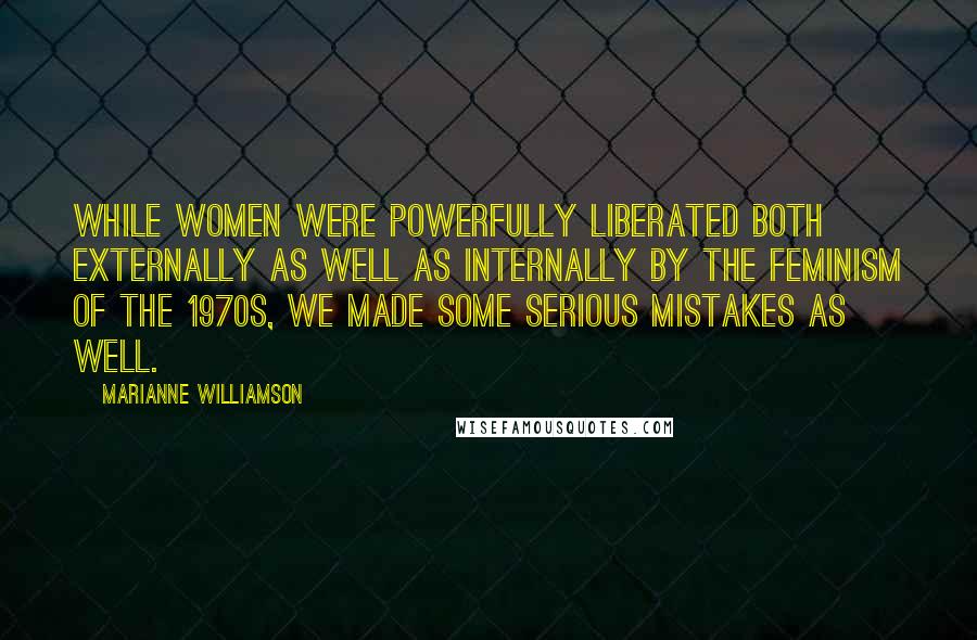 Marianne Williamson Quotes: While women were powerfully liberated both externally as well as internally by the feminism of the 1970s, we made some serious mistakes as well.