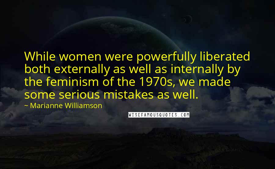 Marianne Williamson Quotes: While women were powerfully liberated both externally as well as internally by the feminism of the 1970s, we made some serious mistakes as well.