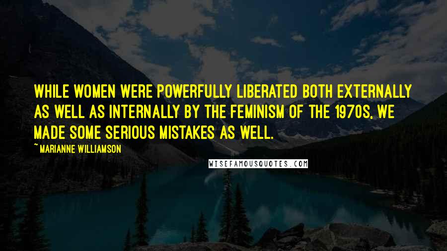 Marianne Williamson Quotes: While women were powerfully liberated both externally as well as internally by the feminism of the 1970s, we made some serious mistakes as well.