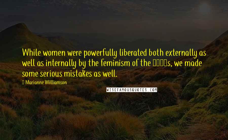 Marianne Williamson Quotes: While women were powerfully liberated both externally as well as internally by the feminism of the 1970s, we made some serious mistakes as well.