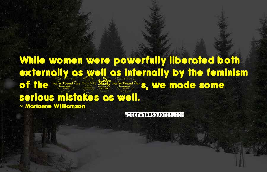 Marianne Williamson Quotes: While women were powerfully liberated both externally as well as internally by the feminism of the 1970s, we made some serious mistakes as well.