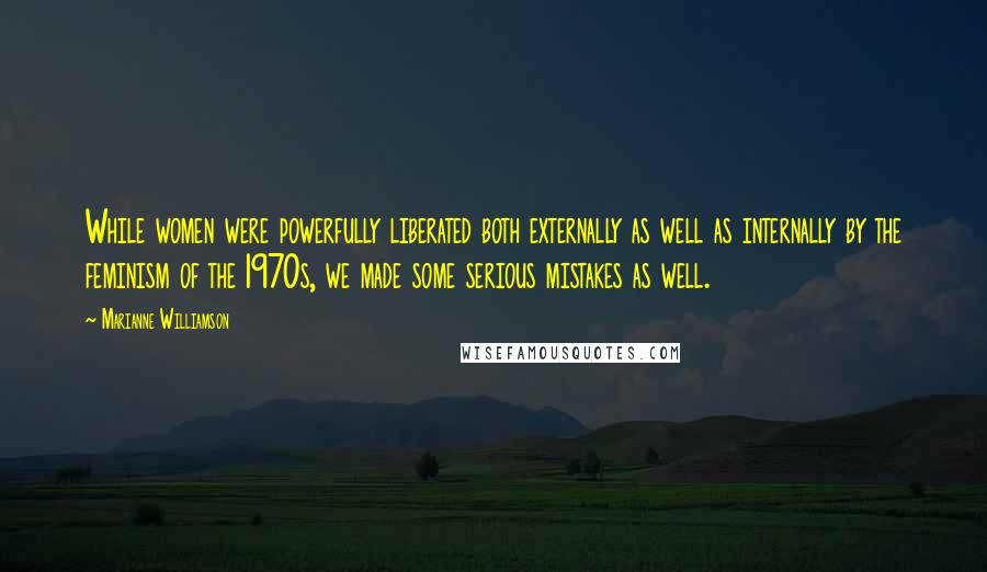 Marianne Williamson Quotes: While women were powerfully liberated both externally as well as internally by the feminism of the 1970s, we made some serious mistakes as well.