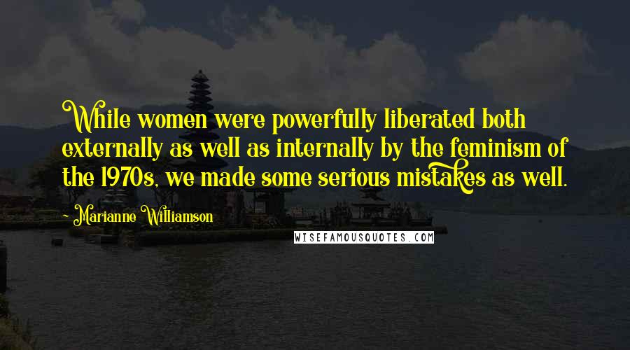 Marianne Williamson Quotes: While women were powerfully liberated both externally as well as internally by the feminism of the 1970s, we made some serious mistakes as well.