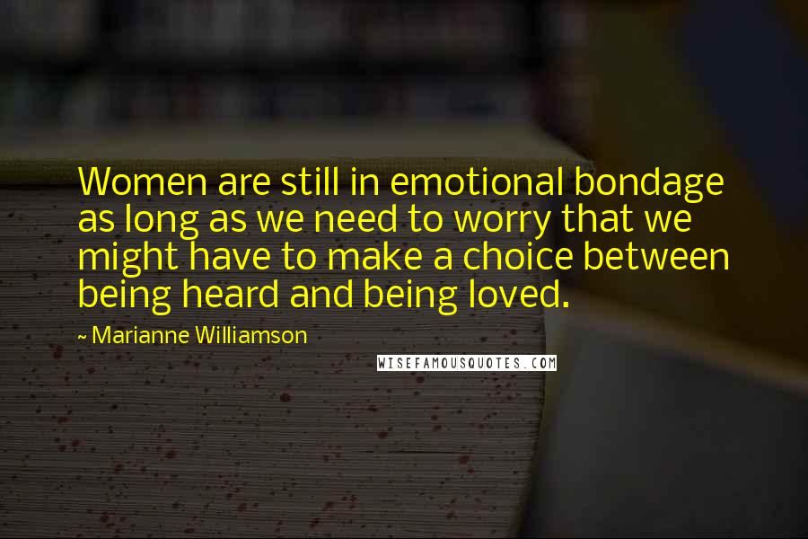 Marianne Williamson Quotes: Women are still in emotional bondage as long as we need to worry that we might have to make a choice between being heard and being loved.