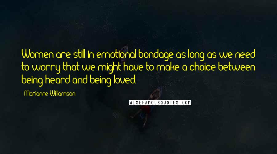 Marianne Williamson Quotes: Women are still in emotional bondage as long as we need to worry that we might have to make a choice between being heard and being loved.