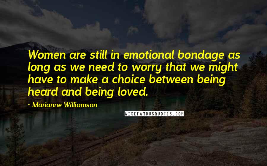 Marianne Williamson Quotes: Women are still in emotional bondage as long as we need to worry that we might have to make a choice between being heard and being loved.