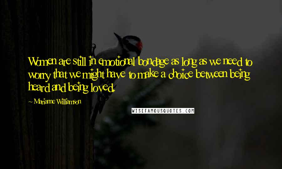 Marianne Williamson Quotes: Women are still in emotional bondage as long as we need to worry that we might have to make a choice between being heard and being loved.