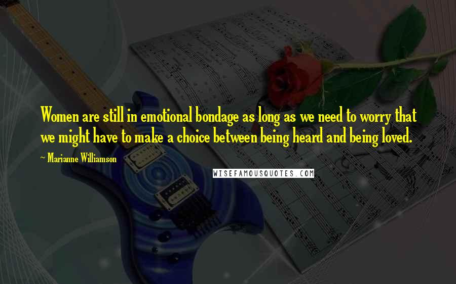 Marianne Williamson Quotes: Women are still in emotional bondage as long as we need to worry that we might have to make a choice between being heard and being loved.