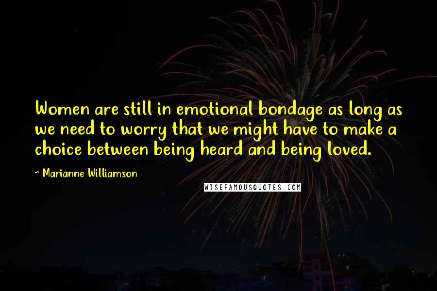 Marianne Williamson Quotes: Women are still in emotional bondage as long as we need to worry that we might have to make a choice between being heard and being loved.