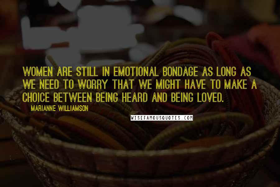 Marianne Williamson Quotes: Women are still in emotional bondage as long as we need to worry that we might have to make a choice between being heard and being loved.