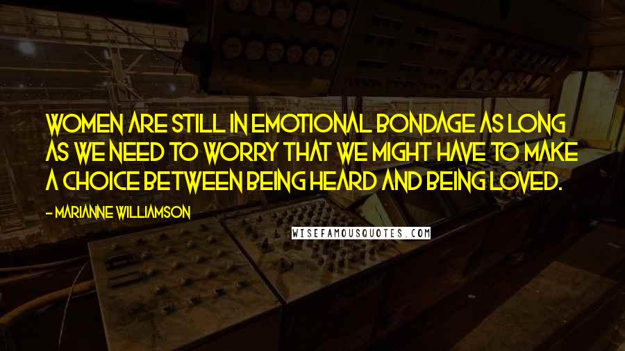 Marianne Williamson Quotes: Women are still in emotional bondage as long as we need to worry that we might have to make a choice between being heard and being loved.