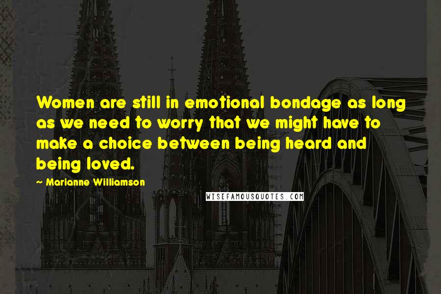 Marianne Williamson Quotes: Women are still in emotional bondage as long as we need to worry that we might have to make a choice between being heard and being loved.