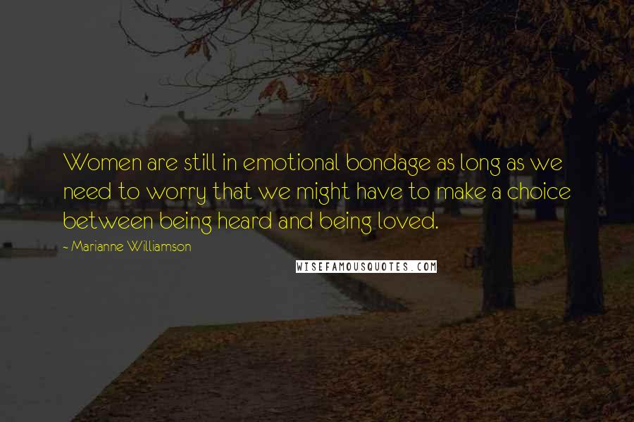 Marianne Williamson Quotes: Women are still in emotional bondage as long as we need to worry that we might have to make a choice between being heard and being loved.